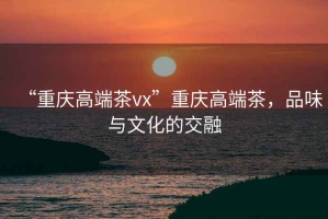 “重慶高端茶vx”重慶高端茶，品味與文化的交融