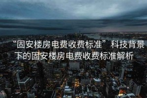 “固安樓房電費收費標準”科技背景下的固安樓房電費收費標準解析