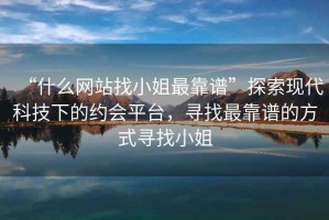 “什么網站找小姐最靠譜”探索現代科技下的約會平臺，尋找最靠譜的方式尋找小姐