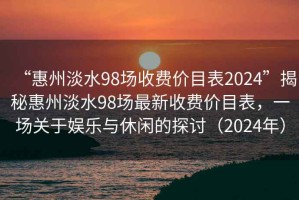 “惠州淡水98場收費價目表2024”揭秘惠州淡水98場最新收費價目表，一場關于娛樂與休閑的探討（2024年）