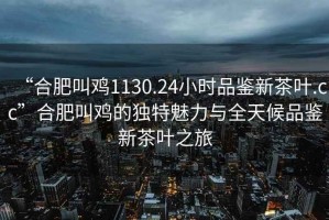 “合肥叫雞1130.24小時品鑒新茶葉.cc”合肥叫雞的獨特魅力與全天候品鑒新茶葉之旅