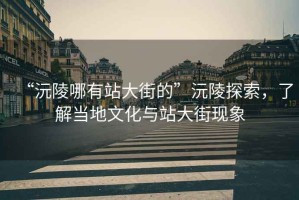 “沅陵哪有站大街的”沅陵探索，了解當(dāng)?shù)匚幕c站大街現(xiàn)象