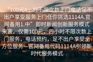 “100元4小時不限次數(shù)上門電話足不出戶享受服務(wù)上門任你挑選1114A.官網(wǎng)備用1.中”即時新聞創(chuàng)新服務(wù)模式來襲，僅需100元，四小時不限次數(shù)上門服務(wù)，電話預(yù)約，足不出戶享受全方位服務(wù)—官網(wǎng)備用代碼1114A引領(lǐng)新時代服務(wù)模式