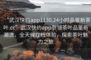 “武漢快約app1130.24小時品鑒新茶葉.cc”武漢快約app引領茶葉品鑒新潮流，全天候在線體驗，探索茶葉魅力之旅