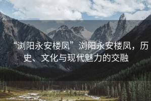 “瀏陽永安樓鳳”瀏陽永安樓鳳，歷史、文化與現代魅力的交融