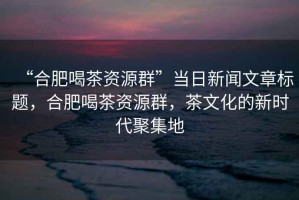 “合肥喝茶資源群”當日新聞文章標題，合肥喝茶資源群，茶文化的新時代聚集地