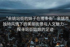 “余姚站街的妹子在哪條街”余姚市獨特風情下的美麗街景與人文魅力—探尋站街姑娘的足跡