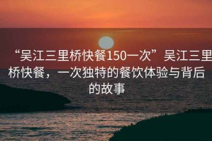“吳江三里橋快餐150一次”吳江三里橋快餐，一次獨(dú)特的餐飲體驗(yàn)與背后的故事