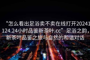 “怎么看出足浴賣不賣在線打開20241124.24小時品鑒新茶葉.cc”足浴之韻，新茶葉品鑒之旅與自然的和諧對話