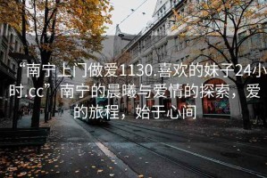 “南寧上門做愛1130.喜歡的妹子24小時.cc”南寧的晨曦與愛情的探索，愛的旅程，始于心間