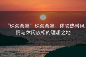“珠海桑拿”珠海桑拿，體驗(yàn)熱帶風(fēng)情與休閑放松的理想之地