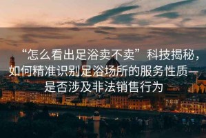 “怎么看出足浴賣不賣”科技揭秘，如何精準識別足浴場所的服務性質—是否涉及非法銷售行為