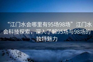 “江門水會哪里有95場98場”江門水會科技探索，深入了解95場與98場的獨特魅力