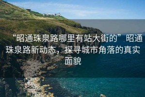 “昭通珠泉路哪里有站大街的”昭通珠泉路新動態，探尋城市角落的真實面貌