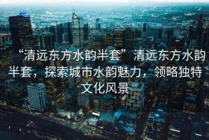 “清遠東方水韻半套”清遠東方水韻半套，探索城市水韻魅力，領略獨特文化風景