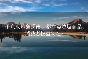 于東來炮轟超市，都在賣垃圾商品，消費(fèi)者權(quán)益何在？