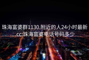 珠海富婆群1130.附近的人24小時最新.cc:珠海富婆電話號碼多少