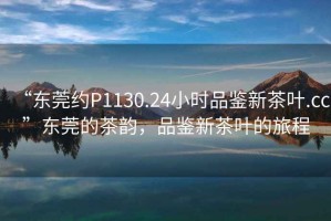 “東莞約P1130.24小時品鑒新茶葉.cc”東莞的茶韻，品鑒新茶葉的旅程