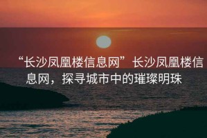 “長(zhǎng)沙鳳凰樓信息網(wǎng)”長(zhǎng)沙鳳凰樓信息網(wǎng)，探尋城市中的璀璨明珠