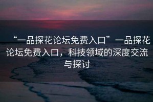 “一品探花論壇免費入口”一品探花論壇免費入口，科技領域的深度交流與探討