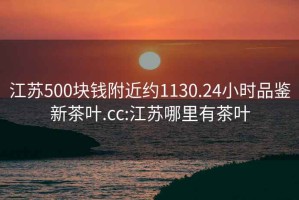 江蘇500塊錢附近約1130.24小時品鑒新茶葉.cc:江蘇哪里有茶葉