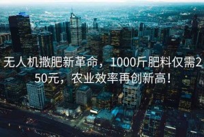 無人機撒肥新革命，1000斤肥料僅需250元，農業效率再創新高！