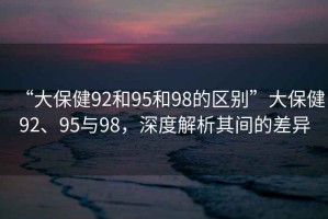 “大保健92和95和98的區別”大保健92、95與98，深度解析其間的差異