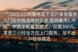 “300元3小時服務足不出戶享受服務上門任你挑選絕對正點.官網備用1.中國”中國全新服務模式，僅需300元，享受三小時全方位上門服務，足不出戶任你挑選