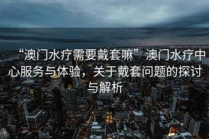 “澳門水療需要戴套嘛”澳門水療中心服務(wù)與體驗(yàn)，關(guān)于戴套問(wèn)題的探討與解析