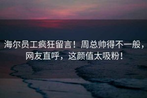 海爾員工瘋狂留言！周總帥得不一般，網友直呼，這顏值太吸粉！