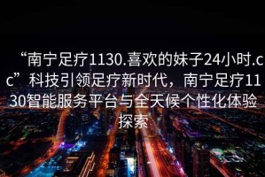 “南寧足療1130.喜歡的妹子24小時.cc”科技引領足療新時代，南寧足療1130智能服務平臺與全天候個性化體驗探索