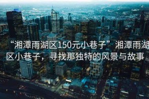 “湘潭雨湖區150元小巷子”湘潭雨湖區小巷子，尋找那獨特的風景與故事