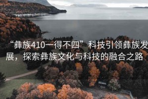 “彝族410一得不四”科技引領彝族發展，探索彝族文化與科技的融合之路