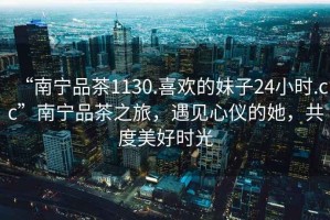 “南寧品茶1130.喜歡的妹子24小時.cc”南寧品茶之旅，遇見心儀的她，共度美好時光