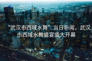 “武漢市西域水舞”當(dāng)日新聞，武漢市西域水舞盛宴盛大開(kāi)幕
