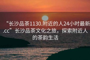“長沙品茶1130.附近的人24小時最新.cc”長沙品茶文化之旅，探索附近人的茶韻生活