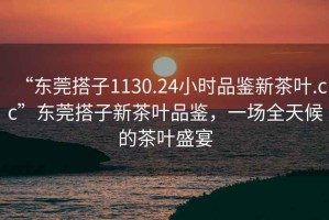 “東莞搭子1130.24小時品鑒新茶葉.cc”東莞搭子新茶葉品鑒，一場全天候的茶葉盛宴