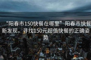 “陽春市150快餐在哪里”陽春市快餐新發(fā)現(xiàn)，尋找150元超值快餐的正確姿勢