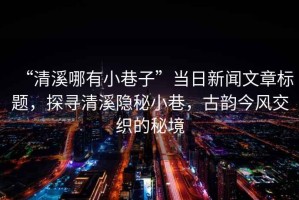 “清溪哪有小巷子”當(dāng)日新聞文章標題，探尋清溪隱秘小巷，古韻今風(fēng)交織的秘境