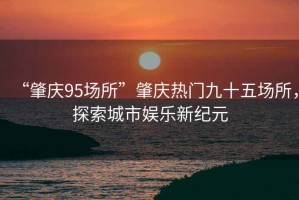 “肇慶95場所”肇慶熱門九十五場所，探索城市娛樂新紀元