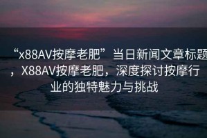 “x88AV按摩老肥”當日新聞文章標題，X88AV按摩老肥，深度探討按摩行業的獨特魅力與挑戰