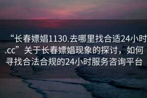 “長春嫖娼1130.去哪里找合適24小時.cc”關于長春嫖娼現象的探討，如何尋找合法合規的24小時服務咨詢平臺