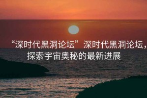 “深時代黑洞論壇”深時代黑洞論壇，探索宇宙奧秘的最新進展