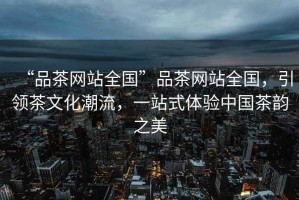 “品茶網站全國”品茶網站全國，引領茶文化潮流，一站式體驗中國茶韻之美