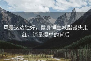 風景這邊獨好，健身博主減脂饅頭走紅，銷量爆單的背后