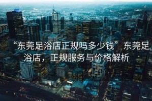 “東莞足浴店正規嗎多少錢”東莞足浴店，正規服務與價格解析