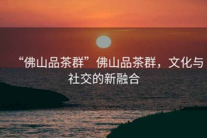 “佛山品茶群”佛山品茶群，文化與社交的新融合