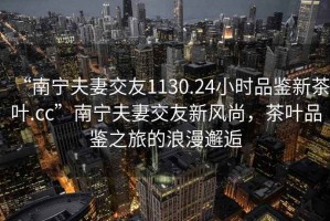 “南寧夫妻交友1130.24小時品鑒新茶葉.cc”南寧夫妻交友新風尚，茶葉品鑒之旅的浪漫邂逅