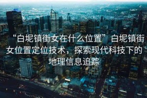 “白坭鎮街女在什么位置”白坭鎮街女位置定位技術，探索現代科技下的地理信息追蹤