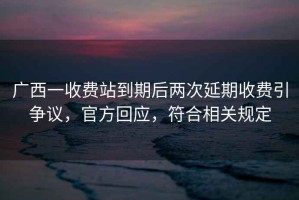 廣西一收費站到期后兩次延期收費引爭議，官方回應，符合相關規定